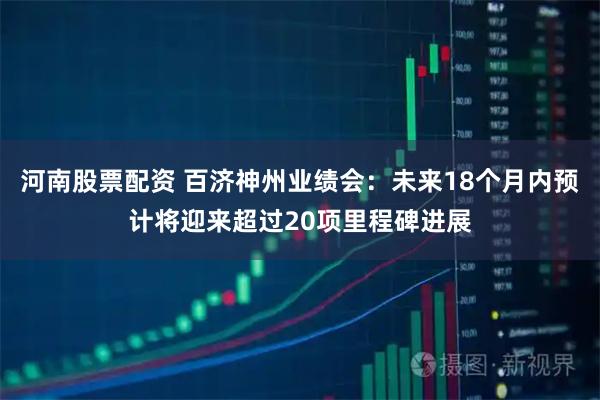 河南股票配资 百济神州业绩会：未来18个月内预计将迎来超过20项里程碑进展
