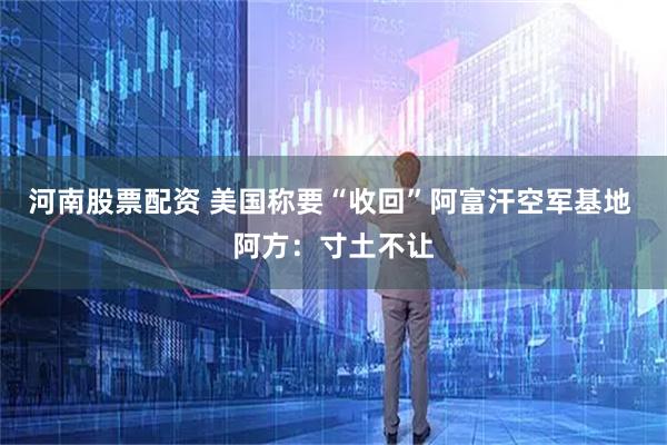 河南股票配资 美国称要“收回”阿富汗空军基地 阿方：寸土不让