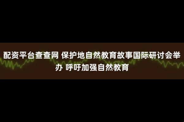 配资平台查查网 保护地自然教育故事国际研讨会举办 呼吁加强自然教育