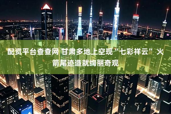 配资平台查查网 甘肃多地上空现“七彩祥云” 火箭尾迹造就绚丽奇观
