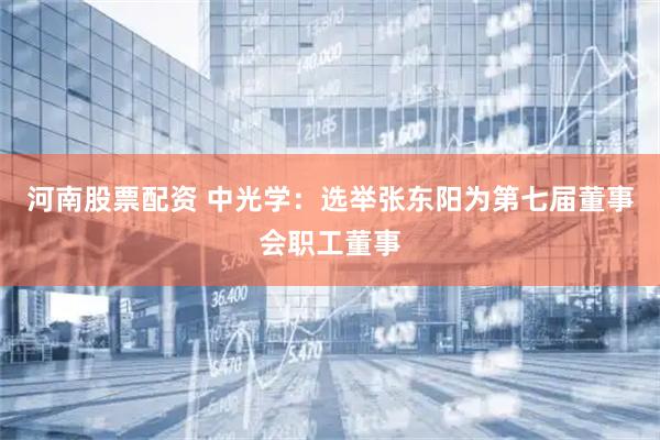 河南股票配资 中光学：选举张东阳为第七届董事会职工董事