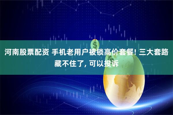 河南股票配资 手机老用户被锁高价套餐! 三大套路藏不住了, 可以投诉