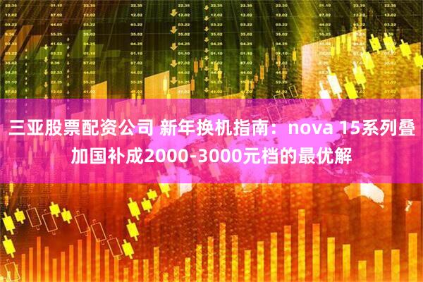 三亚股票配资公司 新年换机指南：nova 15系列叠加国补成2000-3000元档的最优解
