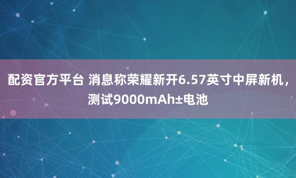 配资官方平台 消息称荣耀新开6.57英寸中屏新机，测试9000mAh±电池