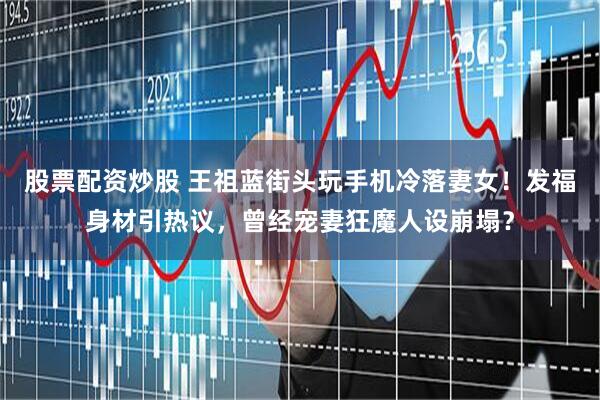 股票配资炒股 王祖蓝街头玩手机冷落妻女！发福身材引热议，曾经宠妻狂魔人设崩塌？