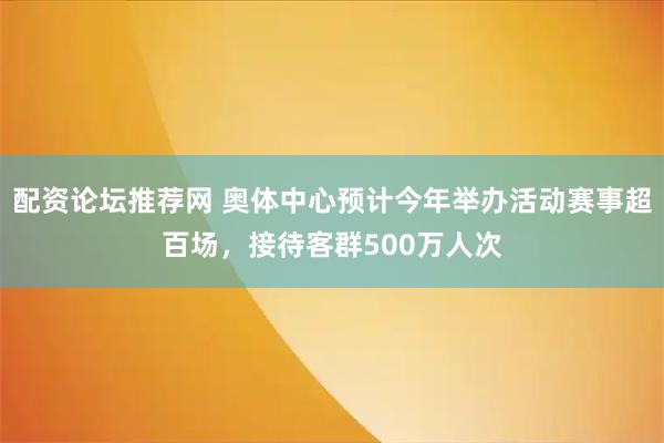 配资论坛推荐网 奥体中心预计今年举办活动赛事超百场，接待客群500万人次