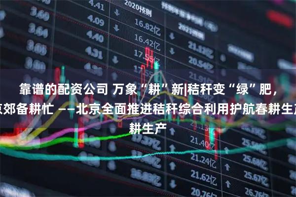 靠谱的配资公司 万象“耕”新|秸秆变“绿”肥，京郊备耕忙 ——北京全面推进秸秆综合利用护航春耕生产