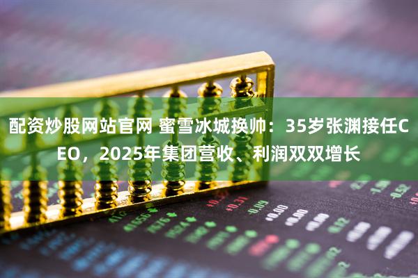 配资炒股网站官网 蜜雪冰城换帅：35岁张渊接任CEO，2025年集团营收、利润双双增长